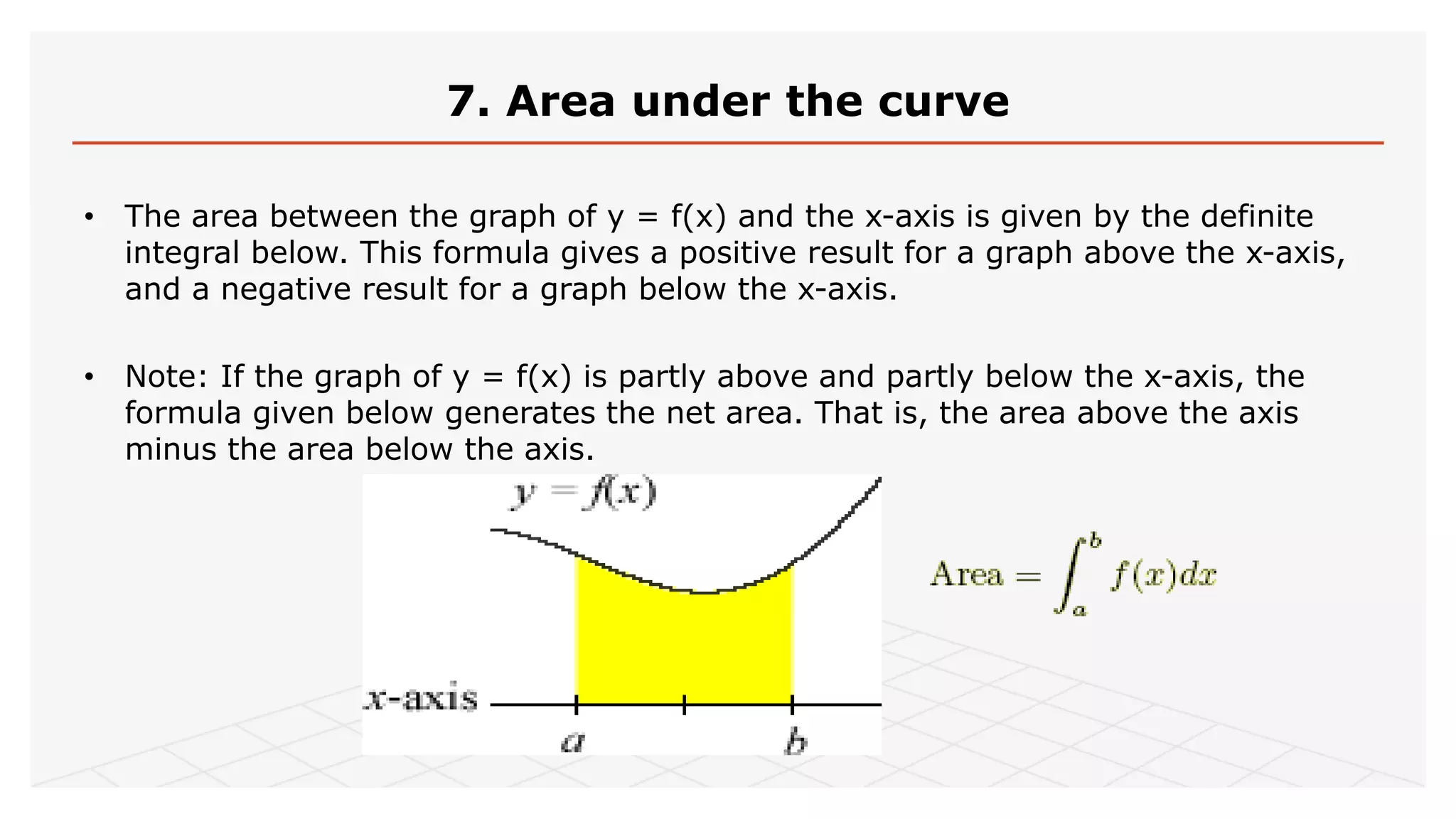 7. Area under the curve
• The area between the graph of y = f(x) and the x-axis is given by the definite
integral below. This formula gives a positive result for a graph above the x-axis,
and a negative result for a graph below the x-axis.
• Note: If the graph of y = f(x) is partly above and partly below the x-axis, the
formula given below generates the net area. That is, the area above the axis
minus the area below the axis.
 
