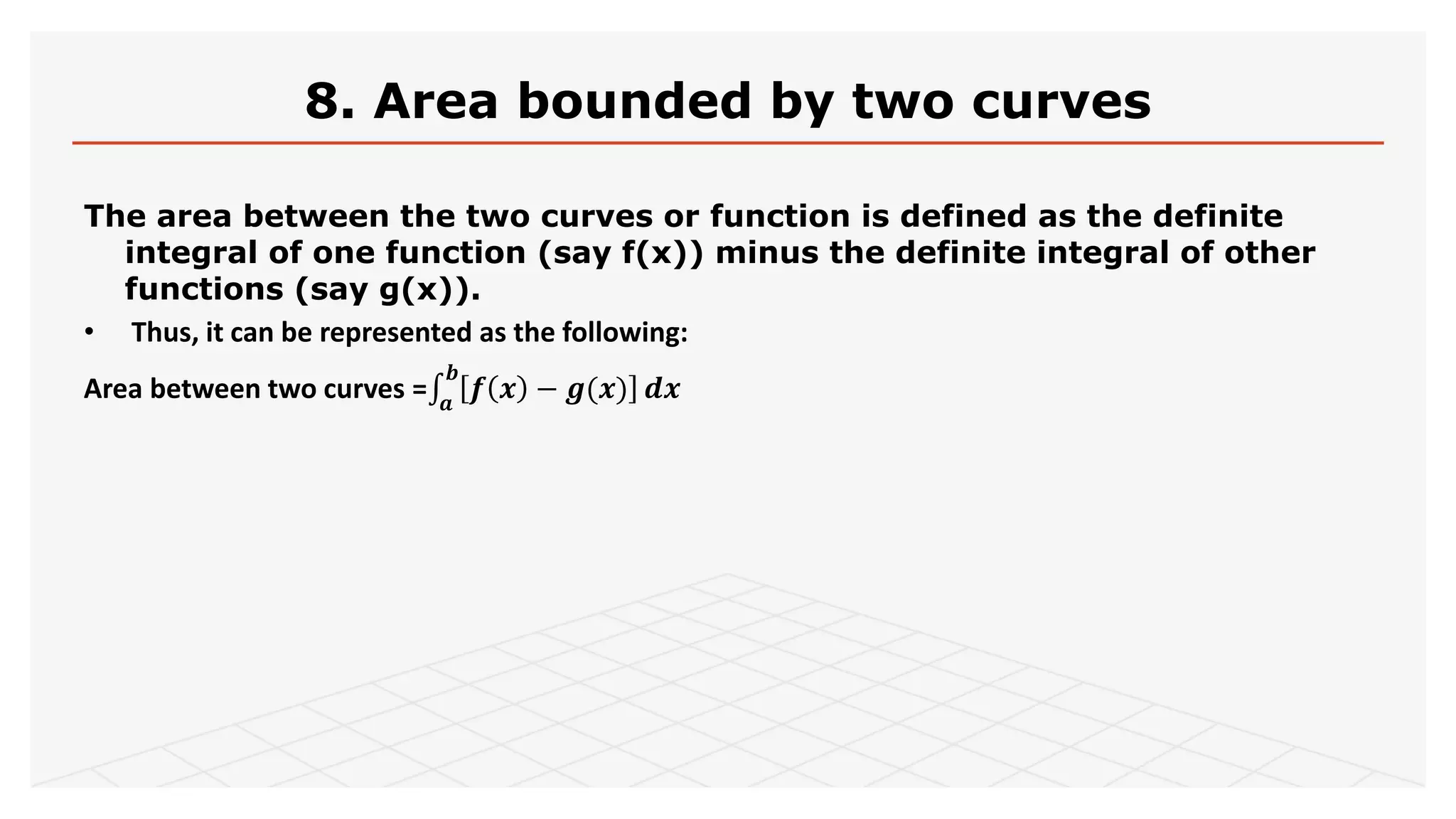 8. Area bounded by two curves
The area between the two curves or function is defined as the definite
integral of one function (say f(x)) minus the definite integral of other
functions (say g(x)).
• Thus, it can be represented as the following:
Area between two curves = 𝒂
𝒃
𝒇 𝒙 − 𝒈(𝒙) 𝒅𝒙
 