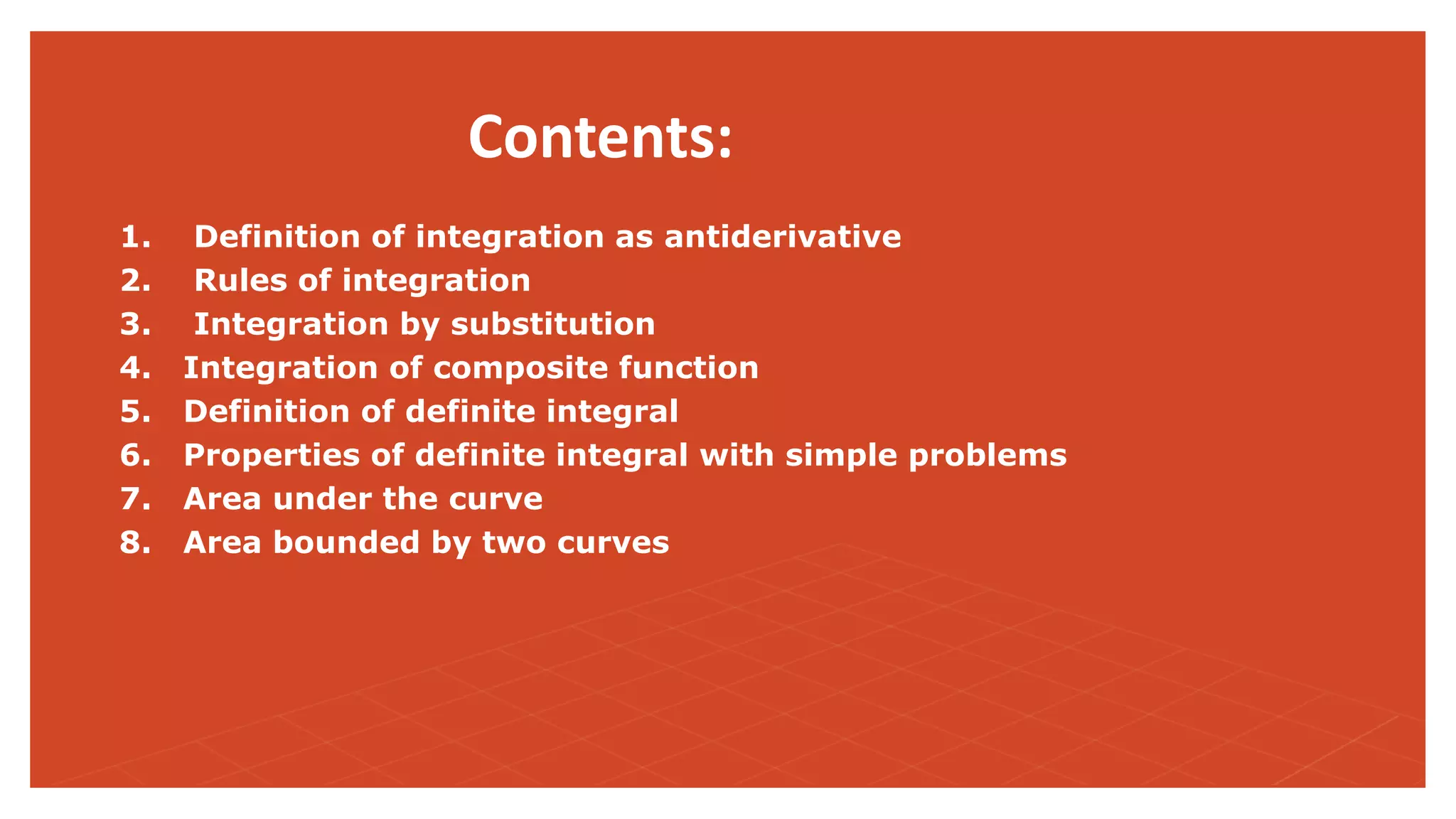 Contents:
1. Definition of integration as antiderivative
2. Rules of integration
3. Integration by substitution
4. Integration of composite function
5. Definition of definite integral
6. Properties of definite integral with simple problems
7. Area under the curve
8. Area bounded by two curves
 