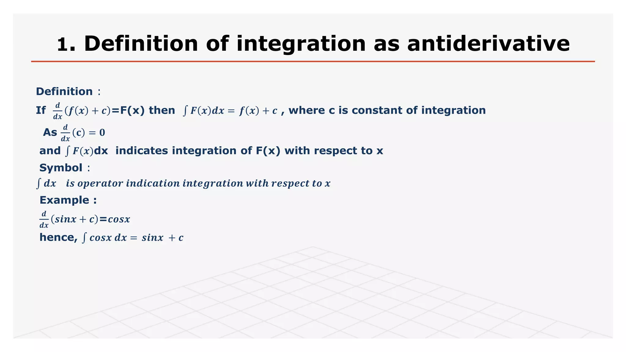 1. Definition of integration as antiderivative
Definition :
If
𝒅
𝒅𝒙
𝒇 𝒙 + 𝒄 =F(x) then 𝑭 𝒙 𝒅𝒙 = 𝒇 𝒙 + 𝒄 , where c is constant of integration
As
𝒅
𝒅𝒙
𝐜 = 𝟎
and 𝑭(𝒙)dx indicates integration of F(x) with respect to x
Symbol :
𝒅𝒙 𝒊𝒔 𝒐𝒑𝒆𝒓𝒂𝒕𝒐𝒓 𝒊𝒏𝒅𝒊𝒄𝒂𝒕𝒊𝒐𝒏 𝒊𝒏𝒕𝒆𝒈𝒓𝒂𝒕𝒊𝒐𝒏 𝒘𝒊𝒕𝒉 𝒓𝒆𝒔𝒑𝒆𝒄𝒕 𝒕𝒐 𝒙
Example :
𝒅
𝒅𝒙
𝒔𝒊𝒏𝒙 + 𝒄 =𝒄𝒐𝒔𝒙
hence, 𝒄𝒐𝒔𝒙 𝒅𝒙 = 𝒔𝒊𝒏𝒙 + 𝒄
 