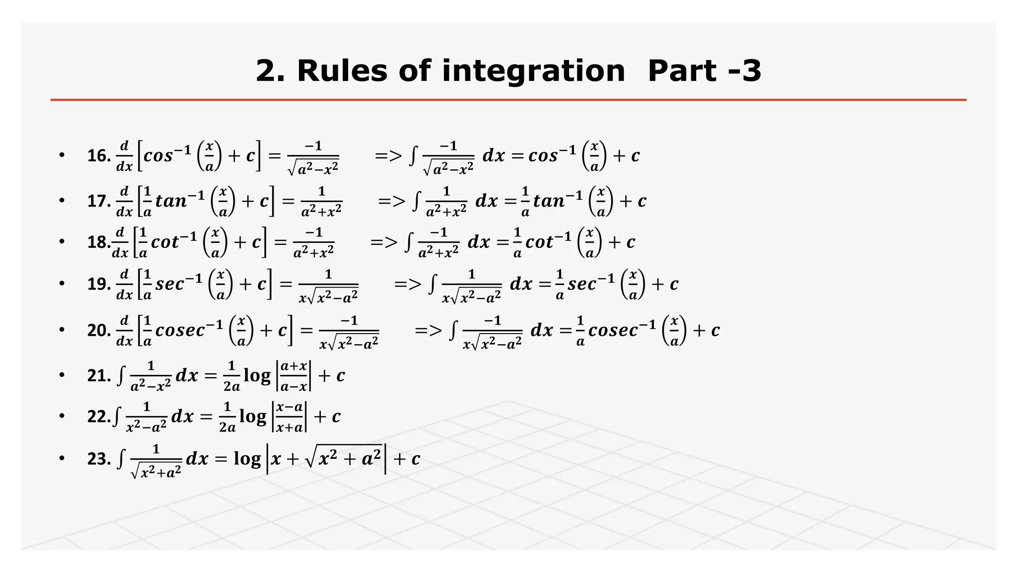 2. Rules of integration Part -3
• 16.
𝒅
𝒅𝒙
𝒄𝒐𝒔−𝟏 𝒙
𝒂
+ 𝒄 =
−𝟏
𝒂 𝟐−𝒙 𝟐
=>
−𝟏
𝒂 𝟐−𝒙 𝟐
𝒅𝒙 = 𝒄𝒐𝒔−𝟏 𝒙
𝒂
+ 𝒄
• 17.
𝒅
𝒅𝒙
𝟏
𝒂
𝒕𝒂𝒏−𝟏 𝒙
𝒂
+ 𝒄 =
𝟏
𝒂 𝟐+𝒙 𝟐 =>
𝟏
𝒂 𝟐+𝒙 𝟐 𝒅𝒙 =
𝟏
𝒂
𝒕𝒂𝒏−𝟏 𝒙
𝒂
+ 𝒄
• 18.
𝒅
𝒅𝒙
𝟏
𝒂
𝒄𝒐𝒕−𝟏 𝒙
𝒂
+ 𝒄 =
−𝟏
𝒂 𝟐+𝒙 𝟐 =>
−𝟏
𝒂 𝟐+𝒙 𝟐 𝒅𝒙 =
𝟏
𝒂
𝒄𝒐𝒕−𝟏 𝒙
𝒂
+ 𝒄
• 19.
𝒅
𝒅𝒙
𝟏
𝒂
𝒔𝒆𝒄−𝟏 𝒙
𝒂
+ 𝒄 =
𝟏
𝒙 𝒙 𝟐−𝒂 𝟐
=>
𝟏
𝒙 𝒙 𝟐−𝒂 𝟐
𝒅𝒙 =
𝟏
𝒂
𝒔𝒆𝒄−𝟏 𝒙
𝒂
+ 𝒄
• 20.
𝒅
𝒅𝒙
𝟏
𝒂
𝒄𝒐𝒔𝒆𝒄−𝟏 𝒙
𝒂
+ 𝒄 =
−𝟏
𝒙 𝒙 𝟐−𝒂 𝟐
=>
−𝟏
𝒙 𝒙 𝟐−𝒂 𝟐
𝒅𝒙 =
𝟏
𝒂
𝒄𝒐𝒔𝒆𝒄−𝟏 𝒙
𝒂
+ 𝒄
• 21.
𝟏
𝒂 𝟐−𝒙 𝟐 𝒅𝒙 =
𝟏
𝟐𝒂
𝐥𝐨𝐠
𝒂+𝒙
𝒂−𝒙
+ 𝒄
• 22.
𝟏
𝒙 𝟐−𝒂 𝟐 𝒅𝒙 =
𝟏
𝟐𝒂
𝐥𝐨𝐠
𝒙−𝒂
𝒙+𝒂
+ 𝒄
• 23.
𝟏
𝒙 𝟐+𝒂 𝟐
𝒅𝒙 = 𝐥𝐨𝐠 𝒙 + 𝒙 𝟐 + 𝒂 𝟐 + 𝒄
 