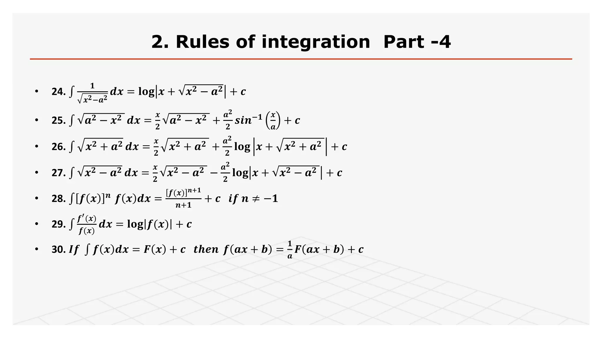 2. Rules of integration Part -4
• 24.
𝟏
𝒙 𝟐−𝒂 𝟐
𝒅𝒙 = 𝐥𝐨𝐠 𝒙 + 𝒙 𝟐 − 𝒂 𝟐 + 𝒄
• 25. 𝒂 𝟐 − 𝒙 𝟐 𝒅𝒙 =
𝒙
𝟐
𝒂 𝟐 − 𝒙 𝟐 +
𝒂 𝟐
𝟐
𝒔𝒊𝒏−𝟏 𝒙
𝒂
+ 𝒄
• 26. 𝒙 𝟐 + 𝒂 𝟐 𝒅𝒙 =
𝒙
𝟐
𝒙 𝟐 + 𝒂 𝟐 +
𝒂 𝟐
𝟐
𝐥𝐨𝐠 𝒙 + 𝒙 𝟐 + 𝒂 𝟐 + 𝒄
• 27. 𝒙 𝟐 − 𝒂 𝟐 𝒅𝒙 =
𝒙
𝟐
𝒙 𝟐 − 𝒂 𝟐 −
𝒂 𝟐
𝟐
𝐥𝐨𝐠 𝒙 + 𝒙 𝟐 − 𝒂 𝟐 + 𝒄
• 28. 𝒇 𝒙 𝒏
𝒇 𝒙 𝒅𝒙 =
𝒇(𝒙) 𝒏+𝟏
𝒏+𝟏
+ 𝒄 𝒊𝒇 𝒏 ≠ −𝟏
• 29.
𝒇′(𝒙)
𝒇(𝒙)
𝒅𝒙 = 𝐥𝐨𝐠 𝒇(𝒙) + 𝒄
• 30. 𝑰𝒇 𝒇 𝒙 𝒅𝒙 = 𝑭 𝒙 + 𝒄 𝒕𝒉𝒆𝒏 𝒇 𝒂𝒙 + 𝒃 =
𝟏
𝒂
𝑭 𝒂𝒙 + 𝒃 + 𝒄
 