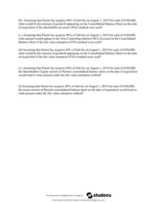 (b) Assuming that Parent Inc acquires 80% of Sub Inc on August 1, 2019 for cash of $180,000,
what would be the amount of goodwill appearing on the Consolidated Balance Sheet on the date
of acquisition if the identifiable net assets (INA) method were used?
(c ) Assuming that Parent Inc acquires 80% of Sub Inc on August 1, 2019 for cash of $180,000,
what amount would appear in the Non-Controlling Interest (NCI) Account on the Consolidated
Balance Sheet if the fair value enterprise (FVE) method were used?
(d) Assuming that Parent Inc acquires 80% of Sub Inc on August 1, 2019 for cash of $180,000,
what would be the amount of goodwill appearing on the Consolidated Balance Sheet on the date
of acquisition if the fair value enterprise (FVE) method were used?
(e ) Assuming that Parent Inc acquires 80% of Sub Inc on August 1, 2019 for cash of $180,000,
the Shareholders' Equity section of Parent's consolidated balance sheet on the date of acquisition
would total to what amount under the fair value enterprise method?
(f) Assuming that Parent Inc acquires 80% of Sub Inc on August 1, 2019 for cash of $180,000,
the assets section of Parent's consolidated balance sheet on the date of acquisition would total to
what amount under the fair value enterprise method?
Downloaded by Minaw Belay (minawbelayhtl@gmail.com)
lOMoARcPSD|4192562
 