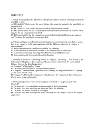 QUESTION 2
1. Which statement about the differences between consolidation methods permitted under ASPE
and IFRS is true?
A. IFRS and ASPE both require the use of the fair value enterprise method or the identifiable net
assets method.
B. IFRS and ASPE both require the use of the identifiable net assets method.
C. IFRS permits either the fair value enterprise method or identifiable net assets method; ASPE
requires the fair value enterprise method.
D. IFRS permits either the fair value enterprise method or the identifiable net assets method;
ASPE requires the identifiable net assets method.
2. When a contingent consideration arising from a business combination is classified as equity,
how is any change in its fair value accounted for if the difference arises due to a change in
circumstances?
A. As an adjustment to the consideration paid for the subsidiary.
B. As an adjustment to an estimate included in the determination of net income.
C. As a memorandum entry indicating that additional shares had been issued.
D. As an adjustment to consolidated contributed surplus.
3. Company Y purchases a controlling interest in Company Z on January 1, 2019. Which of the
following would appear as the Shareholders' Equity amount on Company Y's Consolidated
Balance Sheet on the date of acquisition?
A. Company Y's Shareholders' Equity.
B. The sum of the Shareholders' Equity of both companies.
C. Company Y's Shareholders' Equity as well as Company Y's proportional share of Company
Z's net assets at book value.
D. Company Y's Shareholders' Equity as well as Company Y's proportional share of Company
Z's net assets at fair market value.
4. During an acquisition, when should intangible assets NOT be recognized apart from
Goodwill?
A. The assets have been identified but not accounted for by the subsidiary.
B. The assets have been identified and accounted for by the subsidiary.
C. The assets can be sold, licensed or exchanged.
D. The assets have been accounted for by the subsidiary but have no Fair Value on the date of
acquisition.
Downloaded by Minaw Belay (minawbelayhtl@gmail.com)
lOMoARcPSD|4192562
 