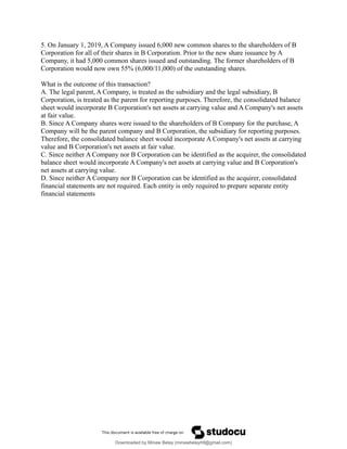 5. On January 1, 2019, A Company issued 6,000 new common shares to the shareholders of B
Corporation for all of their shares in B Corporation. Prior to the new share issuance by A
Company, it had 5,000 common shares issued and outstanding. The former shareholders of B
Corporation would now own 55% (6,000/11,000) of the outstanding shares.
What is the outcome of this transaction?
A. The legal parent, A Company, is treated as the subsidiary and the legal subsidiary, B
Corporation, is treated as the parent for reporting purposes. Therefore, the consolidated balance
sheet would incorporate B Corporation's net assets at carrying value and A Company's net assets
at fair value.
B. Since A Company shares were issued to the shareholders of B Company for the purchase, A
Company will be the parent company and B Corporation, the subsidiary for reporting purposes.
Therefore, the consolidated balance sheet would incorporate A Company's net assets at carrying
value and B Corporation's net assets at fair value.
C. Since neither A Company nor B Corporation can be identified as the acquirer, the consolidated
balance sheet would incorporate A Company's net assets at carrying value and B Corporation's
net assets at carrying value.
D. Since neither A Company nor B Corporation can be identified as the acquirer, consolidated
financial statements are not required. Each entity is only required to prepare separate entity
financial statements
Downloaded by Minaw Belay (minawbelayhtl@gmail.com)
lOMoARcPSD|4192562
 