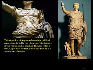 This depiction of Augustus has subtle political expressions in it. He has pictures of his victories at war written on his ...