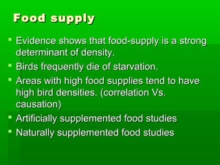 Food supply
 Evidence shows that food-supply is a strong
  determinant of density.
 Birds frequently die of starvation.
 Areas with high food supplies tend to have
  high bird densities. (correlation Vs.
  causation)
 Artificially supplemented food studies
 Naturally supplemented food studies
 