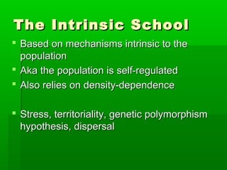 The Intrinsic School
 Based on mechanisms intrinsic to the
  population
 Aka the population is self-regulated
 Also relies on density-dependence

 Stress, territoriality, genetic polymorphism
  hypothesis, dispersal
 