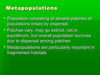 Metapopulations
 Population consisting of several patches of
  populations linked by dispersal.
 Patches vary, may go extinct; not in
  equilibrium, but overall population survives
  due to dispersal among patches
 Metapopulations are particularly important in
  fragmented habitats
 