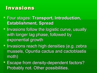 Invasions
 Four stages: Transport, Introduction,
  Establishment, Spread
 Invasions follow the logistic curve, usually
  with longer lag phase, followed by
  exponential growth
 Invasions reach high densities (e.g. zebra
  mussels, Opuntia cactus and cactoblastis
  moth)
 Escape from density-dependent factors?
  Probably not. Other possibilities.
 