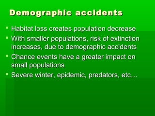 Demographic accidents
 Habitat loss creates population decrease
 With smaller populations, risk of extinction
  increases, due to demographic accidents
 Chance events have a greater impact on
  small populations
 Severe winter, epidemic, predators, etc…
 