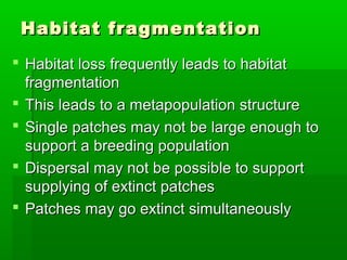 Habitat fragmentation
 Habitat loss frequently leads to habitat
  fragmentation
 This leads to a metapopulation structure
 Single patches may not be large enough to
  support a breeding population
 Dispersal may not be possible to support
  supplying of extinct patches
 Patches may go extinct simultaneously
 