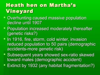 Heath hen on Martha’s
 Vineyard
 Overhunting caused massive population
  decline until 1907
 Population increased moderately thereafter
  (genetic risks?)
 In 1916, fire, storm, cold winter, invasion
  reduced population to 50 pairs (demographic
  accidents-more genetic risk)
 Subsequent years showed sex-ratio skewed
  toward males (demographic accident)
 Extinct by 1932 (any habitat fragmentation?)
 