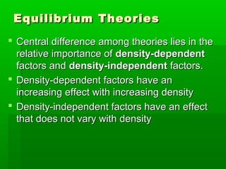 Equilibrium Theories
 Central difference among theories lies in the
  relative importance of density-dependent
  factors and density-independent factors.
 Density-dependent factors have an
  increasing effect with increasing density
 Density-independent factors have an effect
  that does not vary with density
 