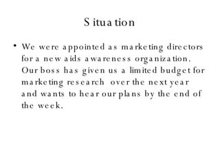 Situation <ul><li>We were appointed as marketing directors for a new aids awareness organization. Our boss has given us a ...