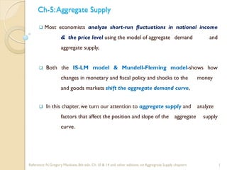 Ch-5:Aggregate Supply
 Most economists analyze short-run fluctuations in national income
& the price level using the model of aggregate demand and
aggregate supply,
 Both the IS-LM model & Mundell-Fleming model-shows how
changes in monetary and fiscal policy and shocks to the money
and goods markets shift the aggregate demand curve,
 In this chapter, we turn our attention to aggregate supply and analyze
factors that affect the position and slope of the aggregate supply
curve.
1
Reference: N.Gregory Mankiew, 8th edn. Ch 10 & 14 and other editions. on Aggregrate Supply chapters
 