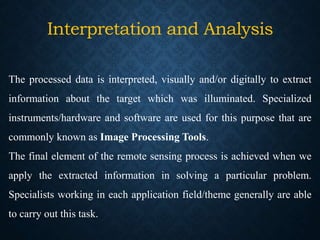 Interpretation and Analysis
The processed data is interpreted, visually and/or digitally to extract
information about the target which was illuminated. Specialized
instruments/hardware and software are used for this purpose that are
commonly known as Image Processing Tools.
The final element of the remote sensing process is achieved when we
apply the extracted information in solving a particular problem.
Specialists working in each application field/theme generally are able
to carry out this task.
 