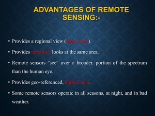 ADVANTAGES OF REMOTE
SENSING:-
• Provides a regional view (large areas).
• Provides repetitive looks at the same area.
• Remote sensors "see" over a broader. portion of the spectrum
than the human eye.
• Provides geo-referenced, digital, data.
• Some remote sensors operate in all seasons, at night, and in bad
weather.
 