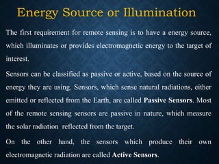 Energy Source or Illumination
The first requirement for remote sensing is to have a energy source,
which illuminates or provides electromagnetic energy to the target of
interest.
Sensors can be classified as passive or active, based on the source of
energy they are using. Sensors, which sense natural radiations, either
emitted or reflected from the Earth, are called Passive Sensors. Most
of the remote sensing sensors are passive in nature, which measure
the solar radiation reflected from the target.
On the other hand, the sensors which produce their own
electromagnetic radiation are called Active Sensors.
 