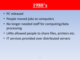 12
1980’s
• PC released
• People moved jobs to computers
• No longer needed staff for computing/data
processing
• LANs allowed people to share files, printers etc.
• IT services provided over distributed servers
 