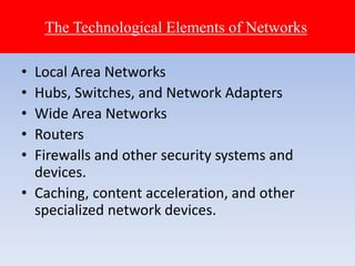• Local Area Networks
• Hubs, Switches, and Network Adapters
• Wide Area Networks
• Routers
• Firewalls and other security systems and
devices.
• Caching, content acceleration, and other
specialized network devices.
The Technological Elements of Networks
 