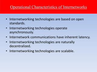 • Internetworking technologies are based on open
standards.
• Internetworking technologies operate
asynchronously.
• Internetwork communications have inherent latency.
• Internetworking technologies are naturally
decentralized.
• Internetworking technologies are scalable.
Operational Characteristics of Internetworks
 