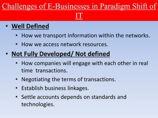 Challenges of E-Businesses in Paradigm Shift of
IT
• Well Defined
• How we transport information within the networks.
• How we access network resources.
• Not Fully Developed/ Not defined
• How companies will engage with each other in real
time transactions.
• Negotiating the terms of transactions.
• Establish business linkages.
• Settle accounts depends on standards and
technologies.
 