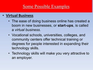Some Possible Examples
• Virtual Business
• The ease of doing business online has created a
boom in new businesses, or start-ups, is called
a virtual business.
• Vocational schools, universities, colleges, and
community centers offer technical training or
degrees for people interested in expanding their
technology skills.
• Technology skills will make you very attractive to
an employer.
 