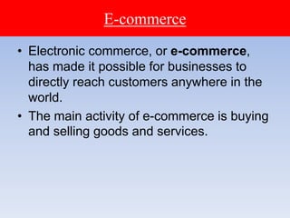 E-commerce
• Electronic commerce, or e-commerce,
has made it possible for businesses to
directly reach customers anywhere in the
world.
• The main activity of e-commerce is buying
and selling goods and services.
 