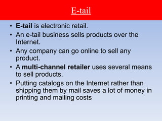 E-tail
• E-tail is electronic retail.
• An e-tail business sells products over the
Internet.
• Any company can go online to sell any
product.
• A multi-channel retailer uses several means
to sell products.
• Putting catalogs on the Internet rather than
shipping them by mail saves a lot of money in
printing and mailing costs
 