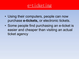e-ticketing
• Using their computers, people can now
purchase e-tickets, or electronic tickets.
• Some people find purchasing an e-ticket is
easier and cheaper than visiting an actual
ticket agency
 