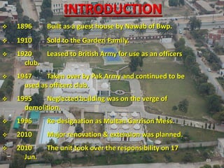 69
 1896 Built as a guest house by Nawab of Bwp.
 1910 Sold to the Gardezi Family.
 1920 Leased to British Army for use as an officers
club.
 1947 Taken over by Pak Army and continued to be
used as officers club.
 1995 Neglected building was on the verge of
demolition.
 1996 Re-designation as Multan Garrison Mess.
 2010 Major renovation & extension was planned.
 2010 The unit took over the responsibility on 17
Jun. 69
INTRODUCTION
 