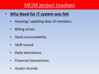 MGM project (multan)
• Why Need for IT system was felt
• Keeping/ updating data of members.
• Billing errors.
• Stock accountability.
• Staff record.
• Daily attendance.
• Financial transactions.
• Assets records.
 