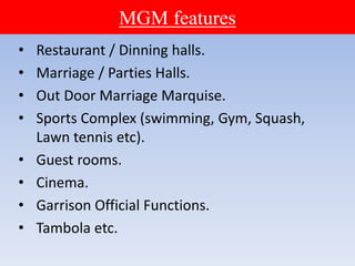 MGM features
• Restaurant / Dinning halls.
• Marriage / Parties Halls.
• Out Door Marriage Marquise.
• Sports Complex (swimming, Gym, Squash,
Lawn tennis etc).
• Guest rooms.
• Cinema.
• Garrison Official Functions.
• Tambola etc.
 