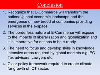 1. Recognize that E-Commerce will transform the
national/global economic landscape and the
emergence of new breed of companies providing
services in the e-space.
2. The borderless nature of E-Commerce will expose
to the impacts of liberalization and globalization and
it is imperative for nations to be e-ready.
3. The need to focus and develop skills in knowledge
intensive areas required by global markets e.g. EC
Tax advisors, Lawyers etc.
4. Clear policy framework required to create climate
for growth of ICT sector.
Conclusion
 