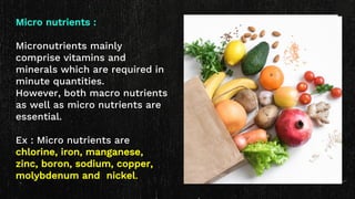 Micro nutrients :
Micronutrients mainly
comprise vitamins and
minerals which are required in
minute quantities.
However, both macro nutrients
as well as micro nutrients are
essential.
Ex : Micro nutrients are
chlorine, iron, manganese,
zinc, boron, sodium, copper,
molybdenum and nickel.
 