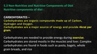 5.3 Non-Nutritive and Nutritive Components of Diet
Nutritive components of diet :
CARBOHYDRATES –
Carbohydrates are organic compounds made up of Carbon,
Hydrogen and Oxygen.
Carbohydrates are a major source of energy and provide 4kcal per
gram.
Carbohydrates are needed to provide energy during exercise.
Carbohydrates are stored mostly in the muscles and liver. Complex
carbohydrates are found in foods such as pasta, bagels, whole
grain breads, and rice
 