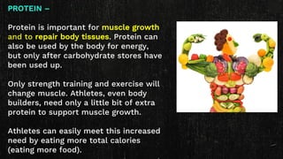 PROTEIN –
Protein is important for muscle growth
and to repair body tissues. Protein can
also be used by the body for energy,
but only after carbohydrate stores have
been used up.
Only strength training and exercise will
change muscle. Athletes, even body
builders, need only a little bit of extra
protein to support muscle growth.
Athletes can easily meet this increased
need by eating more total calories
(eating more food).
 
