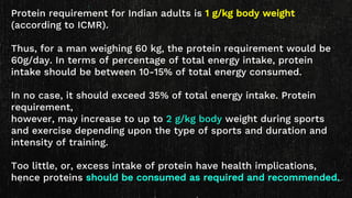 Protein requirement for Indian adults is 1 g/kg body weight
(according to ICMR).
Thus, for a man weighing 60 kg, the protein requirement would be
60g/day. In terms of percentage of total energy intake, protein
intake should be between 10-15% of total energy consumed.
In no case, it should exceed 35% of total energy intake. Protein
requirement,
however, may increase to up to 2 g/kg body weight during sports
and exercise depending upon the type of sports and duration and
intensity of training.
Too little, or, excess intake of protein have health implications,
hence proteins should be consumed as required and recommended.
 