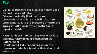 Fat-
Lipids or Dietary Fats a broader term used
for both oils and fats.
Oils are basically liquid at room
temperature and fats are solid at room
temperature. It is the presence of different
types of fatty acids which make them
liquid or solid.
Fatty acids are the building blocks of fats
and oils. Fatty acids are classified as
Saturated or
Unsaturated Fats depending upon the
presence of double bond in their chemical
structure.
 
