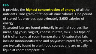 Fat-
It provides the highest concentration of energy of all the
nutrients. One gram of fat equals nine calories. One pound
of stored fat provides approximately 3,600 calories of
energy.
Saturated fats are found primarily in animal sources like
meat, egg yolks, yogurt, cheese, butter, milk. This type of
fat is often solid at room temperature. Unsaturated fats
include monounsaturated and polyunsaturated fats, which
are typically found in plant food sources and are usually
liquid at room temperature.
 