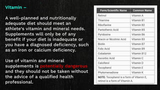 Vitamin –
A well-planned and nutritionally
adequate diet should meet an
athlete‘s vitamin and mineral needs.
Supplements will only be of any
benefit if your diet is inadequate or
you have a diagnosed deficiency, such
as an iron or calcium deficiency.
Use of vitamin and mineral
supplements is potentially dangerous
and they should not be taken without
the advice of a qualified health
professional.
 