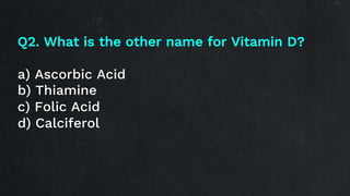 Q2. What is the other name for Vitamin D?
a) Ascorbic Acid
b) Thiamine
c) Folic Acid
d) Calciferol
 