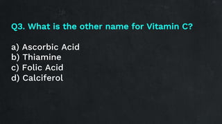 Q3. What is the other name for Vitamin C?
a) Ascorbic Acid
b) Thiamine
c) Folic Acid
d) Calciferol
 