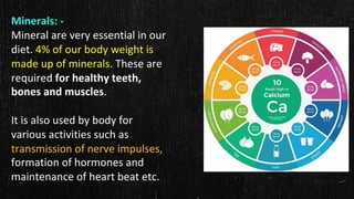 Minerals: -
Mineral are very essential in our
diet. 4% of our body weight is
made up of minerals. These are
required for healthy teeth,
bones and muscles.
It is also used by body for
various activities such as
transmission of nerve impulses,
formation of hormones and
maintenance of heart beat etc.
 