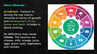 Macro Minerals: -
a) Calcium : Calcium is
among the top macro-
minerals in terms of growth
and development of our
bones and teeth. It helps in
blood clotting.
Its deficiency may cause
rickets. The sources are
cheese, milk, orange, juice,
eggs, green leafy vegetables
and cereals.
 