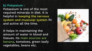 b) Potassium :
Potassium is one of the most
required minerals in diet. It is
helpful in keeping the nervous
system and muscular system fit
and active all the time.
It helps in maintaining the
amount of water in blood and
tissues. Its main sources are
banana, tomatoes, green leafy
vegetables, beans etc.
 