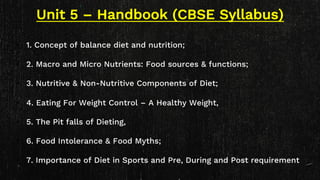 Unit 5 – Handbook (CBSE Syllabus)
• 1. Concept of balance diet and nutrition;
• 2. Macro and Micro Nutrients: Food sources & functions;
• 3. Nutritive & Non-Nutritive Components of Diet;
• 4. Eating For Weight Control – A Healthy Weight,
• 5. The Pit falls of Dieting,
• 6. Food Intolerance & Food Myths;
• 7. Importance of Diet in Sports and Pre, During and Post requirement
 