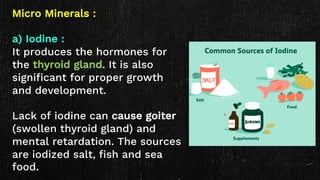 Micro Minerals :
a) Iodine :
It produces the hormones for
the thyroid gland. It is also
significant for proper growth
and development.
Lack of iodine can cause goiter
(swollen thyroid gland) and
mental retardation. The sources
are iodized salt, fish and sea
food.
 
