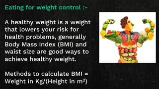 Eating for weight control :-
A healthy weight is a weight
that lowers your risk for
health problems, generally
Body Mass Index (BMI) and
waist size are good ways to
achieve healthy weight.
Methods to calculate BMI =
Weight in Kg/(Height in m2)
 